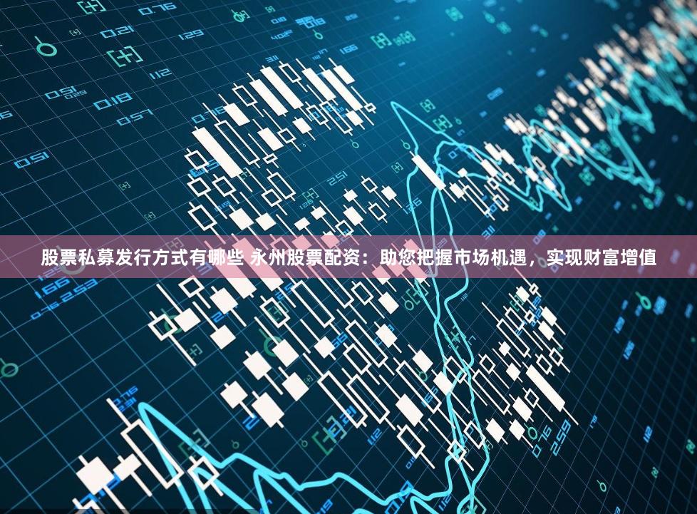 股票私募发行方式有哪些 永州股票配资：助您把握市场机遇，实现财富增值