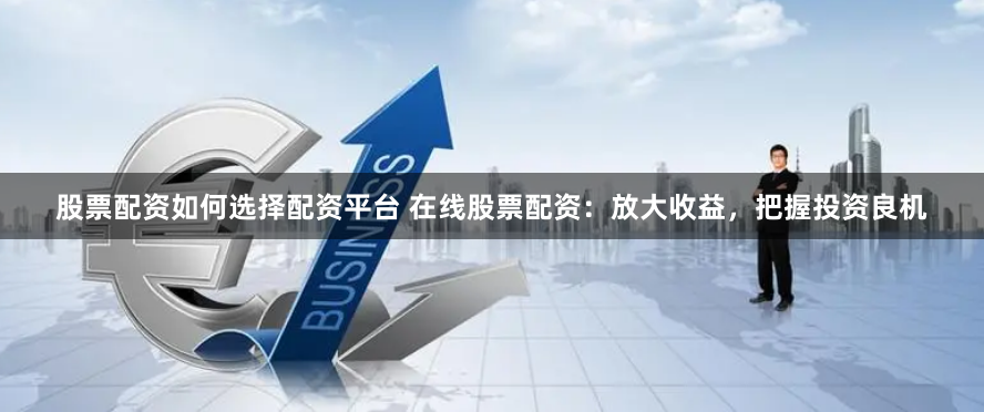 股票配资如何选择配资平台 在线股票配资：放大收益，把握投资良机
