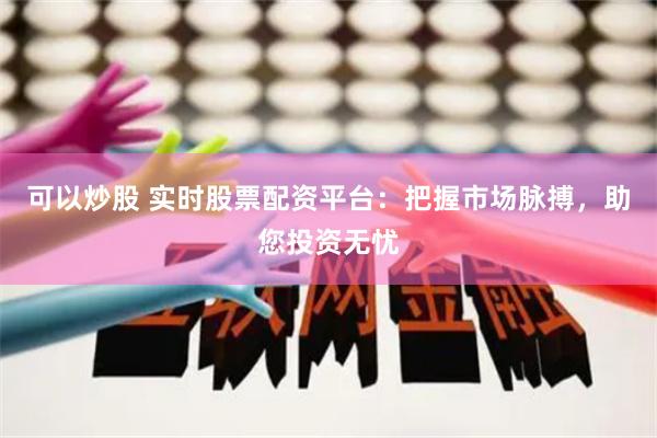 可以炒股 实时股票配资平台：把握市场脉搏，助您投资无忧