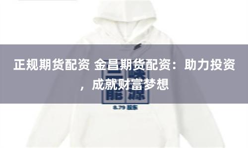 正规期货配资 金昌期货配资：助力投资，成就财富梦想