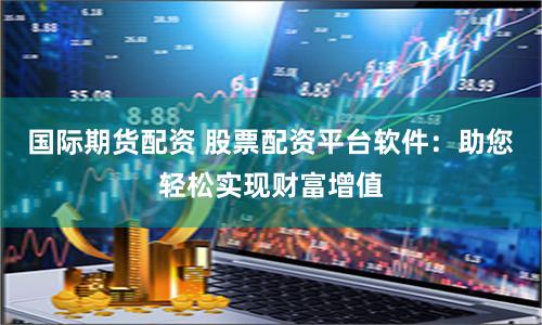 国际期货配资 股票配资平台软件：助您轻松实现财富增值