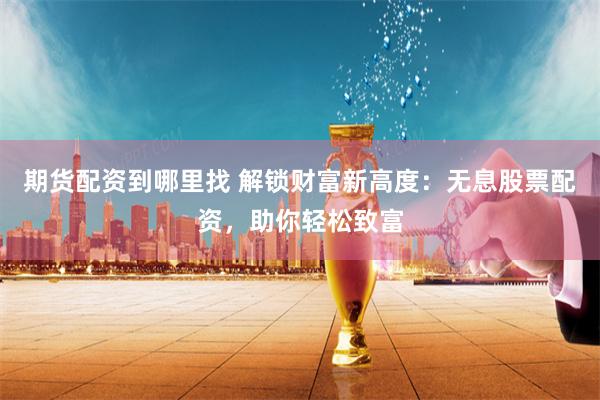 期货配资到哪里找 解锁财富新高度：无息股票配资，助你轻松致富