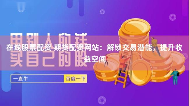 在线股票配资 期货配资网站：解锁交易潜能，提升收益空间