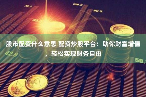 股市配资什么意思 配资炒股平台：助你财富增值，轻松实现财务自由