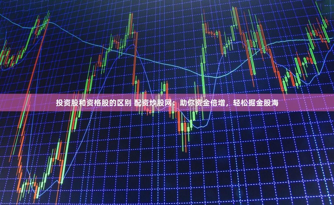 投资股和资格股的区别 配资炒股网：助你资金倍增，轻松掘金股海