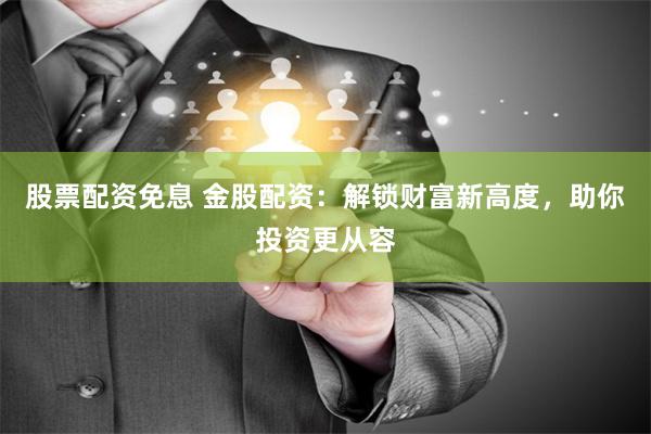 股票配资免息 金股配资：解锁财富新高度，助你投资更从容