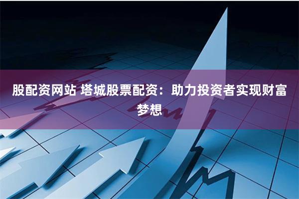 股配资网站 塔城股票配资：助力投资者实现财富梦想