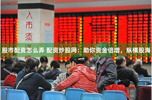 股市配资怎么弄 配资炒股网：助你资金倍增，纵横股海