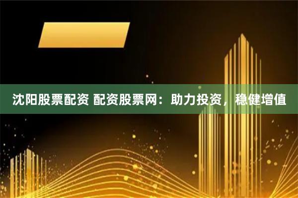 沈阳股票配资 配资股票网：助力投资，稳健增值